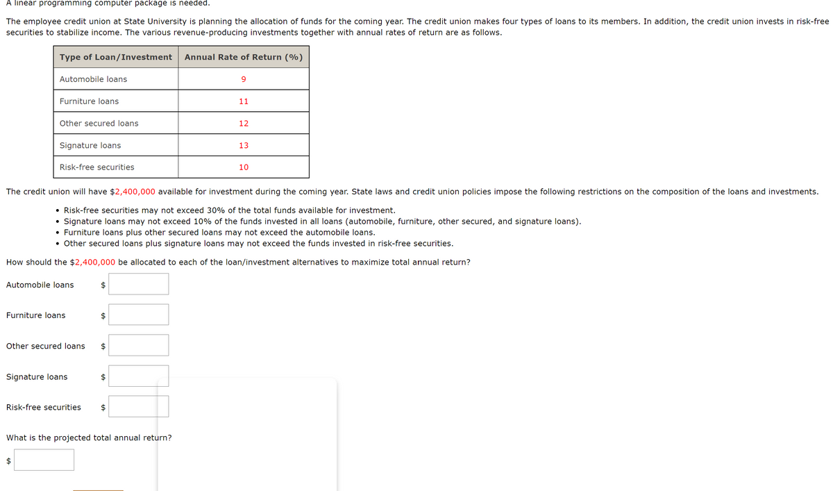 A linear programming computer package is needed.
The employee credit union at State University is planning the allocation of funds for the coming year. The credit union makes four types of loans to its members. In addition, the credit union invests in risk-free
securities to stabilize income. The various revenue-producing investments together with annual rates of return are as follows.
Type of Loan/Investment
Annual Rate of Return (%)
Automobile loans
9.
Furniture loans
11
Other secured loans
12
Signature loans
13
Risk-free securities
10
The credit union will have $2,400,000 available for investment during the coming year. State laws and credit union policies impose the following restrictions on the composition of the loans and investments.
• Risk-free securities may not exceed 30% of the total funds available for investment.
Signature loans may not exceed 10% of the funds invested in all loans (automobile, furniture, other secured, and signature loans).
• Furniture loans plus other secured loans may not exceed the automobile loans.
• Other secured loans plus signature loans may not exceed the funds invested in risk-free securities.
How should the $2,400,000 be allocated to each of the loan/investment alternatives to maximize total annual return?
Automobile loans
$
Furniture loans
2$
Other secured loans
Signature loans
Risk-free securities
2$
What is the projected total annual return?
$
%24
