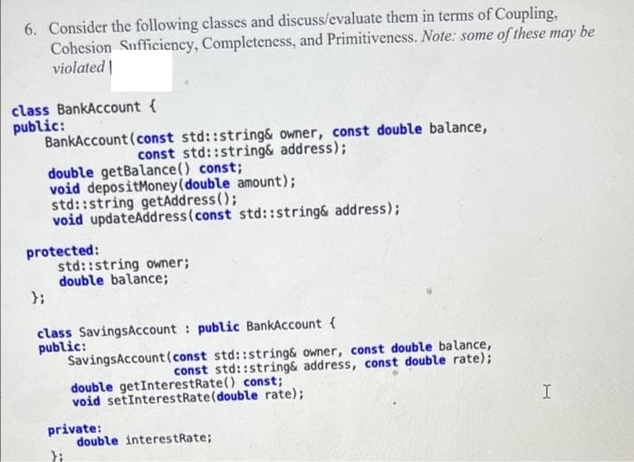 6. Consider the following classes and discuss/evaluate them in terms of Coupling,
Cohesion Sufficiency, Completeness, and Primitiveness. Note: some of these may be
violated |
class BankAccount {
public:
BankAccount (const std::string& owner, const double balance,
const std::string& address);
double getBalance() const;
void depositMoney(double amount);
std::string getAddress ();
void updateAddress(const std::string& address);
protected:
std::string owner;
double balance;
};
class SavingsAccount : public BankAccount {
public:
SavingsAccount (const std::string& owner, const double balance,
const std::string& address, const double rate);
double getInterestRate() const;
void setInterestRate(double rate);
private:
double interestRate;
