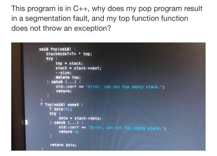 This program is in C++, why does my pop program result
in a segmentation fault, and my top function function
does not throw an exception?
void Pop(void) (
StackNodeT<T>• tmp:
try (
tmp - stack;
stack - stack->next;
size;
delete tmp:
) catch (...)(
std::cerr « "Error, can not Pop empty stack.":
return;
T Top(void) const {
T data(0);
try
data - stack->data:
> catch (...) (
std: :cerr <« "Error, can not Top empty stack. ";
return 0;
return data;
