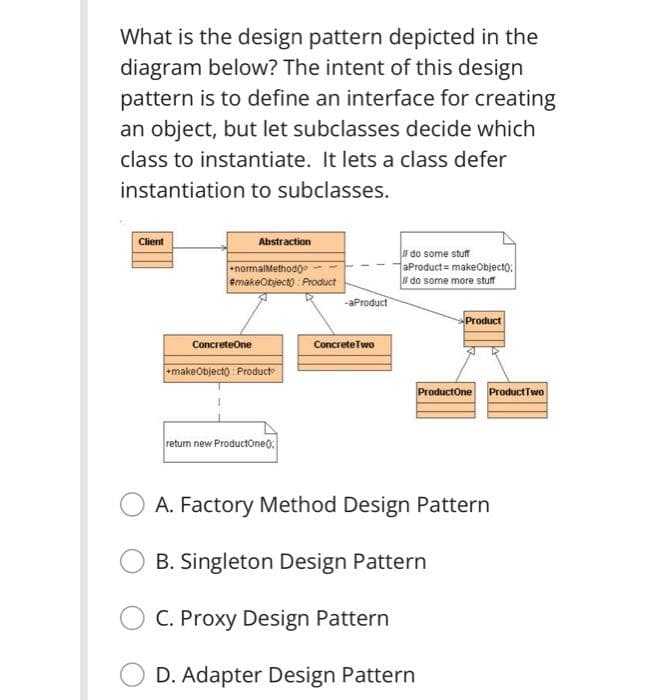 What is the design pattern depicted in the
diagram below? The intent of this design
pattern is to define an interface for creating
an object, but let subclasses decide which
class to instantiate. It lets a class defer
instantiation to subclasses.
Client
Abstraction
normalMethodoe
BmakeObjecto Product
do some stuff
aProduct = makeObjecto:
f do some more stuff
-aProduct
Product
ConcreteOne
ConcreteTwo
makeObjecto : Product
ProductOne ProductTwo
return new ProductOneo.
A. Factory Method Design Pattern
B. Singleton Design Pattern
C. Proxy Design Pattern
D. Adapter Design Pattern
