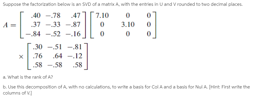 Suppose the factorization below is an SVD of a matrix A, with the entries in U and V rounded to two decimal places.
.40 -.78
.47
7.10
A =
.37 -.33 -.87
3.10
-.84 -.52 -.16
.30 -.51 –.81
.76
.64 -.12
.58 -.58
.58
a. What is the rank of A?
b. Use this decomposition of A, with no calculations, to write a basis for Col A and a basis for Nul A. [Hint: First write the
columns of V.]
