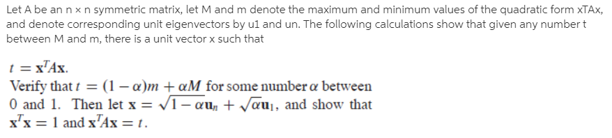 Let A be an n x n symmetric matrix, let M and m denote the maximum and minimum values of the quadratic form XTAX,
and denote corresponding unit eigenvectors by ul and un. The following calculations show that given any numbert
between M and m, there is a unit vector x such that
t = x"Ax.
Verify that t = (1 – a)m + ¤M for some number a between
O and 1. Then let x = V1– au, + Jauj, and show that
x'x = 1 and x'Ax = t.
%3D
