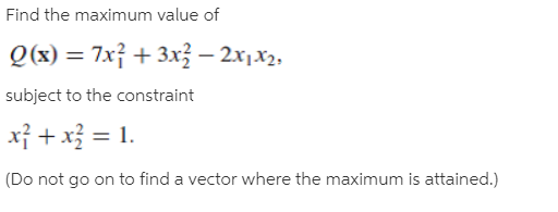 Find the maximum value of
Q(x) = 7x} + 3x – 2x1x2,
subject to the constraint
xỉ + x = 1.
(Do not go on to find a vector where the maximum is attained.)
