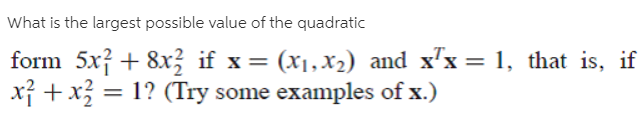 What is the largest possible value of the quadratic
form 5x} + 8x} if x = (x1,x2) and x"x = 1, that is, if
x} +x = 1? (Try some examples of x.)
%3D
