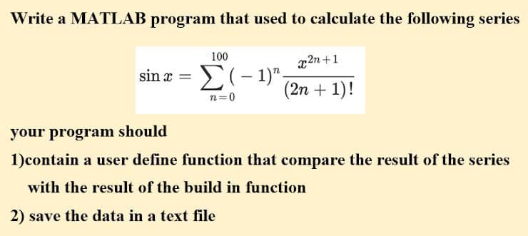 Write a MATLAB program that used to calculate the following series
100
x2n+1
sin x =
(2n + 1)!
n=0
your program should
1)contain a user define function that compare the result of the series
with the result of the build in function
2) save the data in a text file
