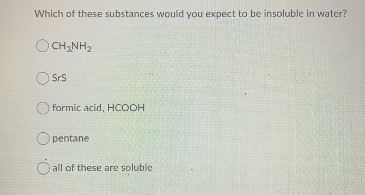 Which of these substances would you expect to be insoluble in water?
O CH2NH2
SrS
O formic acid, HCOOH
O pentane
all of these are soluble
