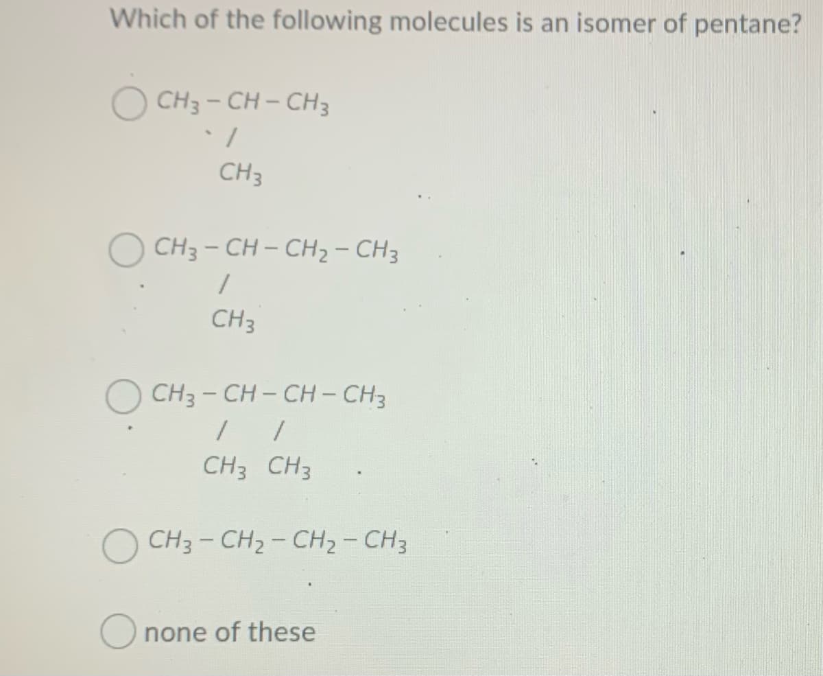 Which of the following molecules is an isomer of pentane?
O CH3 - CH – CH3
CH3
CH3 - CH – CH- CH3
CH3
CH3 - CH- CH - CH3
CH3 CH3
CH3 - CH2- CH2- CH3
none of these
