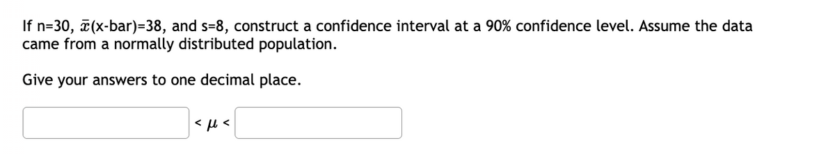 If n=30, (x-bar)=38, and s=8, construct a confidence interval at a 90% confidence level. Assume the data
came from a normally distributed population.
Give your answers to one decimal place.
