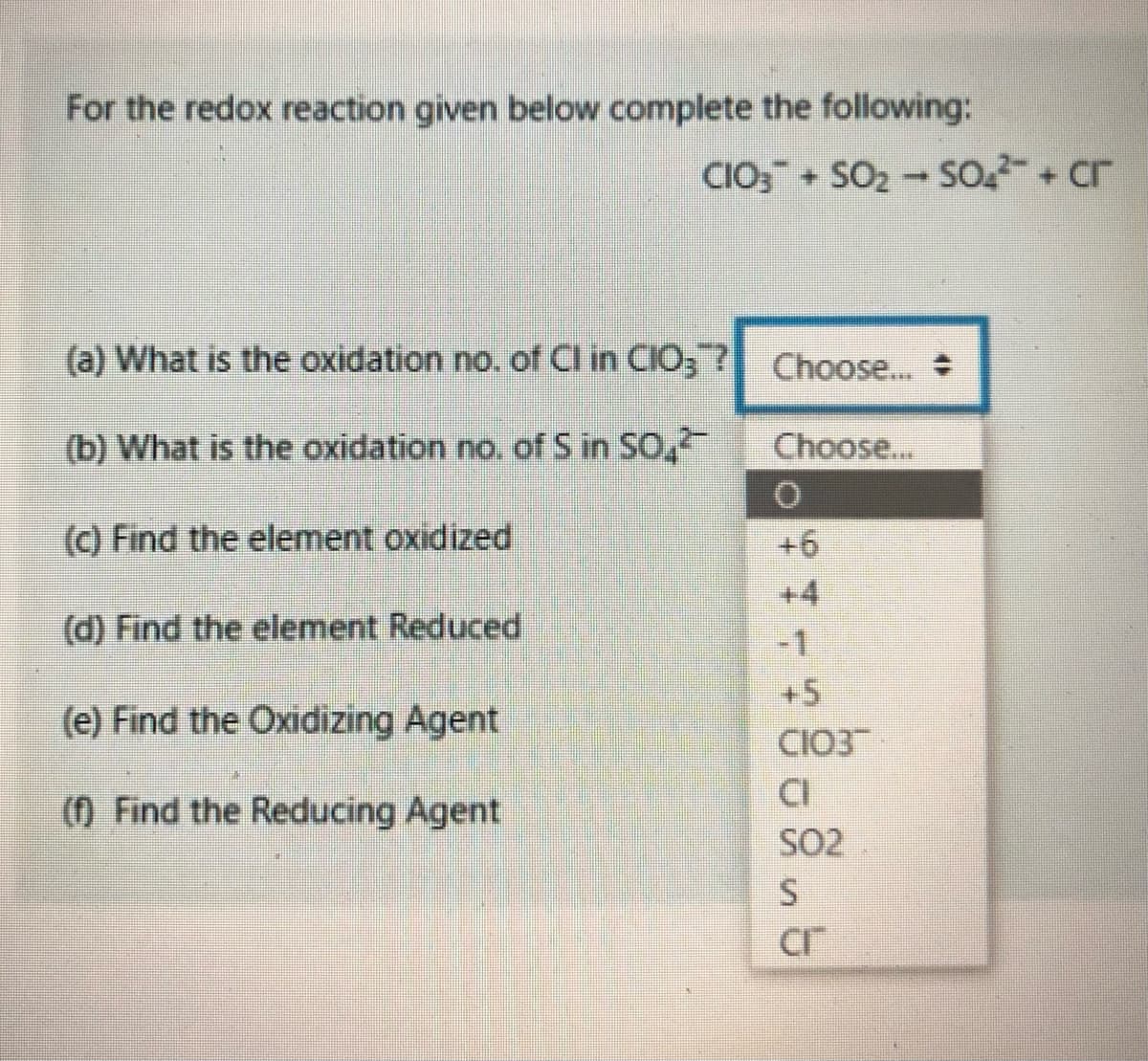 For the redox reaction given below complete the following:
CIO; + SO2 - SO + cr
(a) What is the oxidation no. of Cl in CIO3 ? Choose...
(b) What is the oxidation no. of S in SO,
Choose...
(c) Find the element oxidized
+6
+4
(d) Find the element Reduced
-1
+5
(e) Find the Oxidizing Agent
CIO3
CI
SO2
() Find the Reducing Agent
Cr
