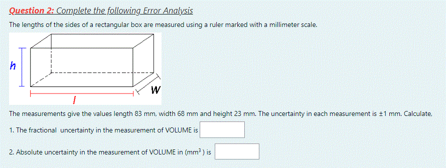 Question 2: Complete the following Error Analysis
The lengths of the sides of a rectangular box are measured using a ruler marked with a millimeter scale.
W
The measurements give the values length 83 mm, width 68 mm and height 23 mm. The uncertainty in each measurement is ±1 mm. Calculate,
1. The fractional uncertainty in the measurement of VOLUME is
2. Absolute uncertainty in the measurement of VOLUME in (mm3 ) is
