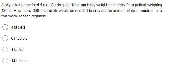 A physician prescribed 5 mg of a drug per kilogram body weight once daily for a patient weighing
132 lb. How many 300-mg tablets would be needed to provide the amount of drug required for a
two-week dosage regimen?
4 tablets
68 tablets
1 tablet
14 tablets