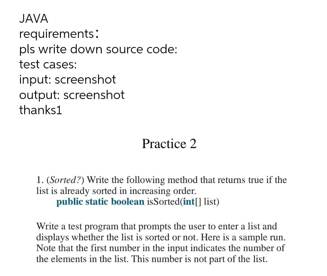 JAVA
requirements:
pls write down source code:
test cases:
input: screenshot
output: screenshot
thanks1
Practice 2
1. (Sorted?) Write the following method that returns true if the
list is already sorted in increasing order.
public static boolean isSorted(int[] list)
Write a test program that prompts the user to enter a list and
displays whether the list is sorted or not. Here is a sample run.
Note that the first number in the input indicates the number of
the elements in the list. This number is not part of the list.