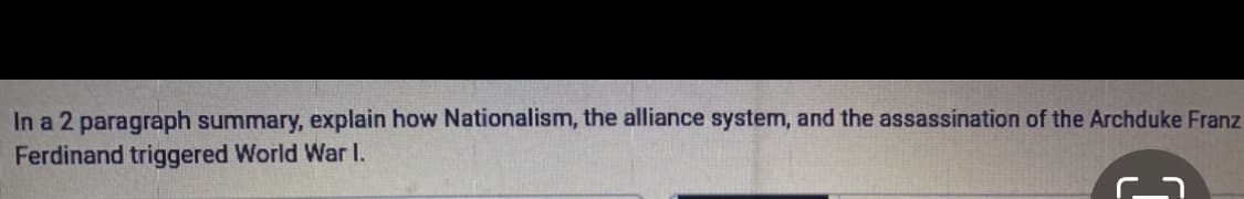 In a 2 paragraph summary, explain how Nationalism, the alliance system, and the assassination of the Archduke Franz
Ferdinand triggered World War I.
