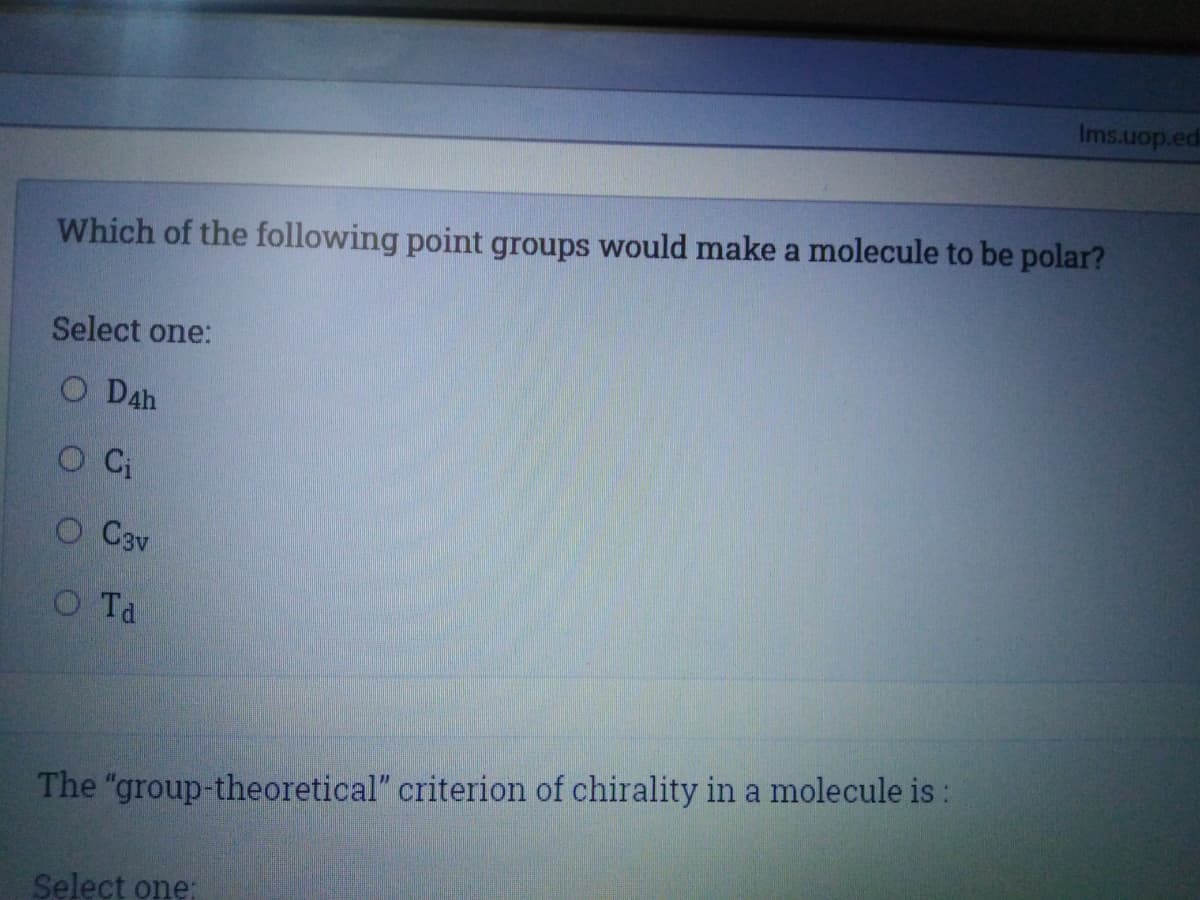 Ims.uop.ed
Which of the following point groups would make a molecule to be polar?
Select one:
O D4h
O C3v
OTa
The "group-theoretical" criterion of chirality in a molecule is:
Select one:
