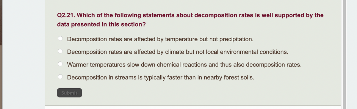 Q2.21. Which of the following statements about decomposition rates is well supported by the
data presented in this section?
Decomposition rates are affected by temperature but not precipitation.
Decomposition rates are affected by climate but not local environmental conditions.
Warmer temperatures slow down chemical reactions and thus also decomposition rates.
Decomposition in streams is typically faster than in nearby forest soils.
Submit