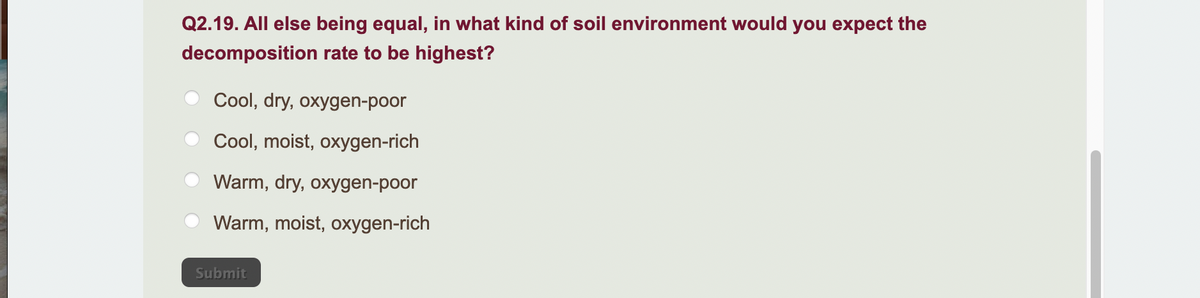 Q2.19. All else being equal, in what kind of soil environment would you expect the
decomposition rate to be highest?
Cool, dry, oxygen-poor
Cool, moist, oxygen-rich
Warm, dry, oxygen-poor
Warm, moist, oxygen-rich
Submit