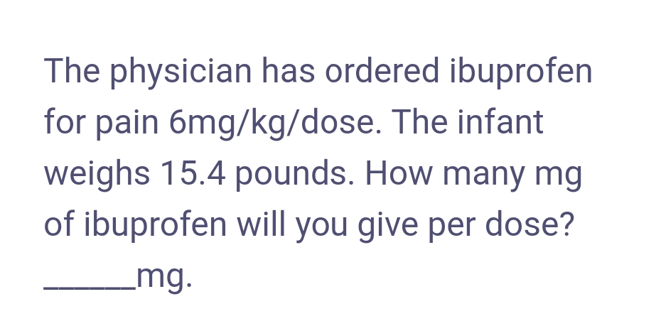 The physician has ordered ibuprofen
for pain 6mg/kg/dose. The infant
weighs 15.4 pounds. How many mg
of ibuprofen will you give per dose?
mg.