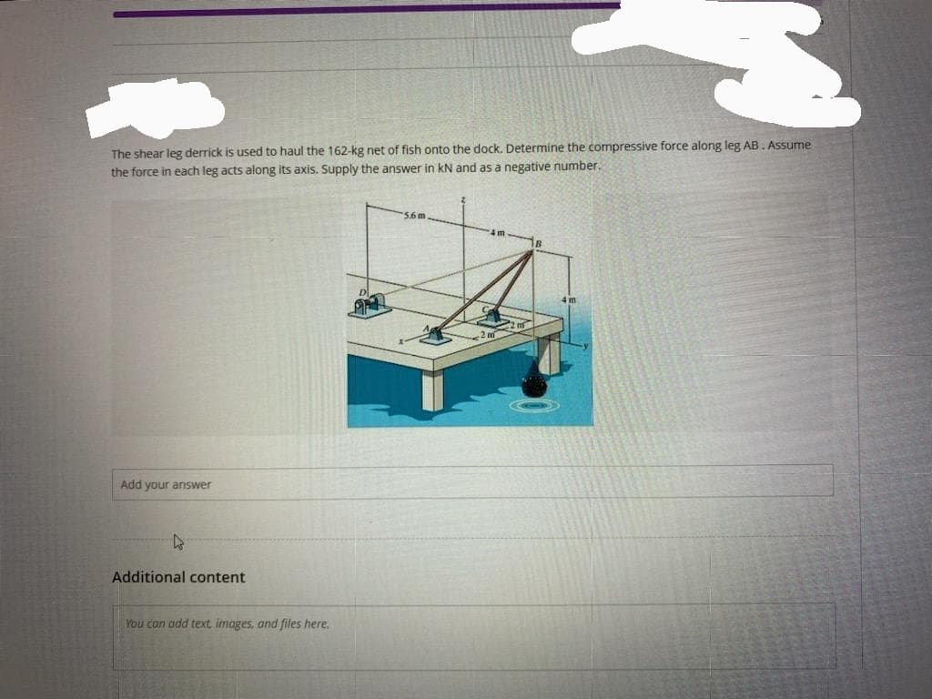 The shear leg derrick is used to haul the 162-kg net of fish onto the dock. Determine the compressive force along leg AB. Assume
the force in each leg acts along its axis. Supply the answer in kN and as a negative number.
Add your answer
4
Additional content
You can add text, images, and files here.
PELL
5.6 m
4 m
R