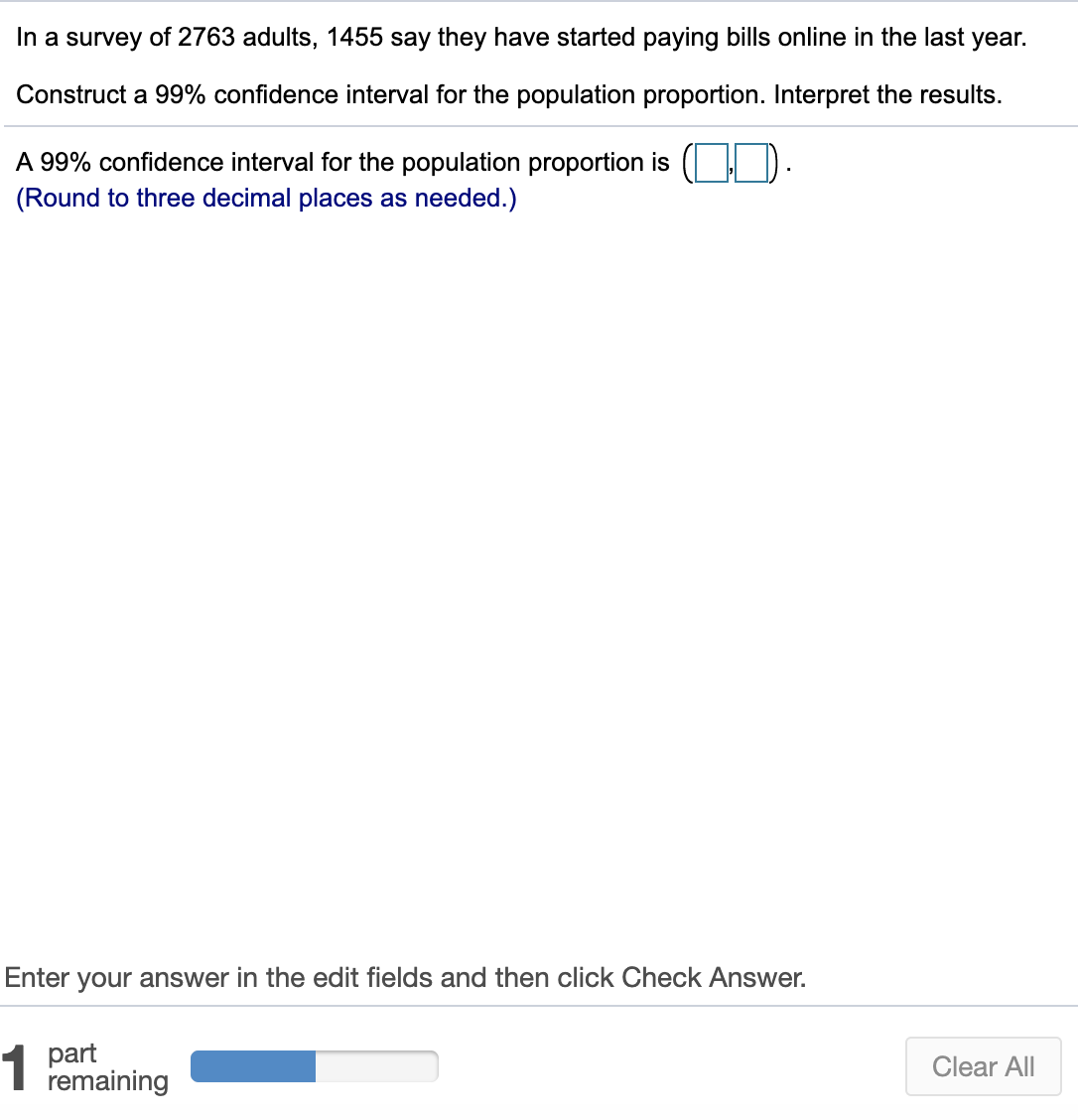 In a survey of 2763 adults, 1455 say they have started paying bills online in the last year.
Construct a 99% confidence interval for the population proportion. Interpret the results.
A 99% confidence interval for the population proportion is
(Round to three decimal places as needed.)
Enter your answer in the edit fields and then click Check Answer.
1
part
remaining
Clear All
