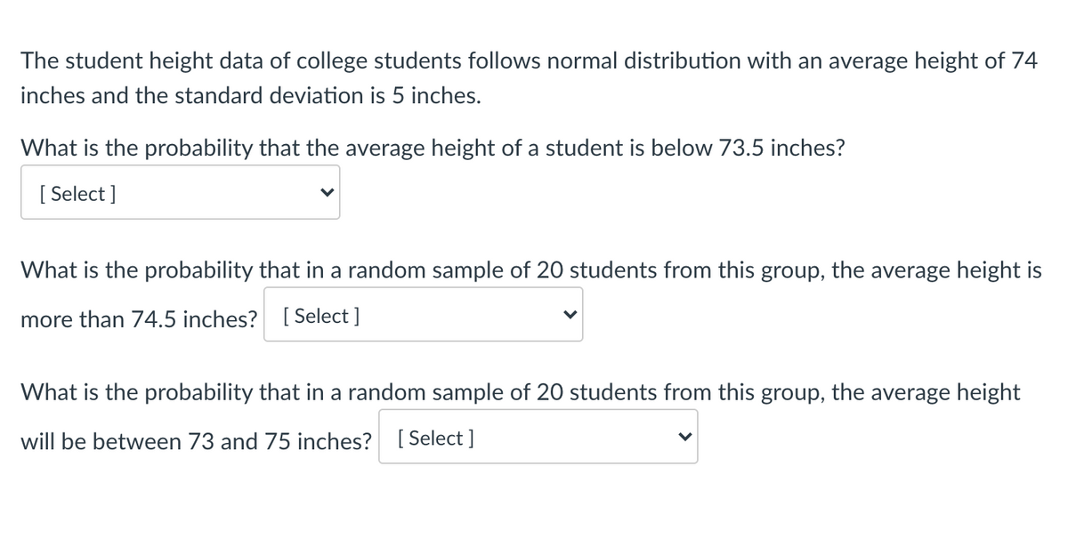 The student height data of college students follows normal distribution with an average height of 74
inches and the standard deviation is 5 inches.
What is the probability that the average height of a student is below 73.5 inches?
[ Select ]
What is the probability that in a random sample of 20 students from this group, the average height is
more than 74.5 inches? [ Select ]
What is the probability that in a random sample of 20 students from this group, the average height
will be between 73 and 75 inches? [ Select ]
