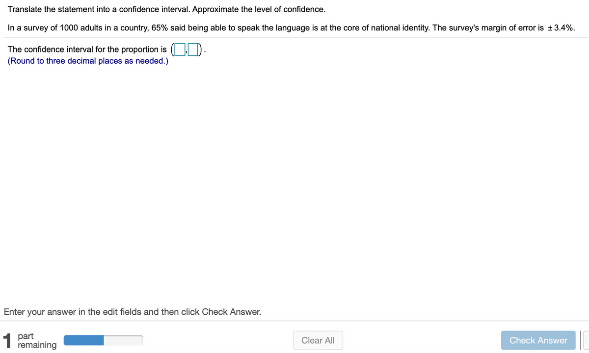 Translate the statement into a confidence interval. Approximate the level of confidence.
In a survey of 1000 adults in a country, 65% said being able to speak the language is at the core of national identity. The survey's margin of error is ±3.4%.
The confidence interval for the proportion is ( ID.
(Round to three decimal places as needed.)
Enter
your answer in the edit fields and then click Check Answer.
1
part
remaining
Clear All
Check Answer
