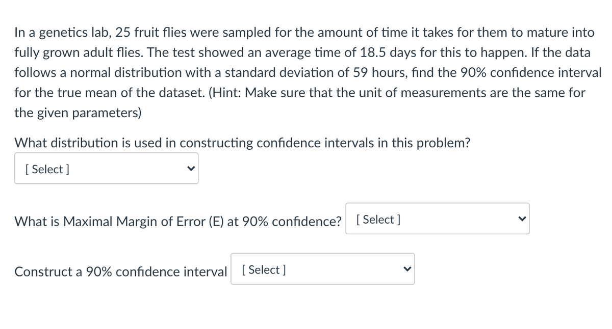 In a genetics lab, 25 fruit flies were sampled for the amount of time it takes for them to mature into
fully grown adult flies. The test showed an average time of 18.5 days for this to happen. If the data
follows a normal distribution with a standard deviation of 59 hours, find the 90% confidence interval
for the true mean of the dataset. (Hint: Make sure that the unit of measurements are the same for
the given parameters)
What distribution is used in constructing confidence intervals in this problem?
[ Select ]
What is Maximal Margin of Error (E) at 90% confidence? [ Select ]
Construct a 90% confidence interval
[ Select ]

