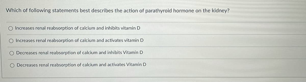 Which of following statements best describes the action of parathyroid hormone on the kidney?
O Increases renal reabsorption of calcium and inhibits vitamin D
O Increases renal reabsorption of calcium and activates vitamin D
O Decreases renal reabsorption of calcium and inhibits Vitamin D
O Decreases renal reabsorption of calcium and activates Vitamin D
