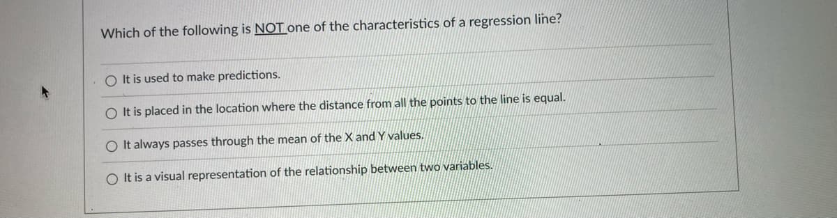 Which of the following is NOT one of the characteristics of a regression line?
O It is used to make predictions.
O It is placed in the location where the distance from all the points to the line is equal.
O It always passes through the mean of the X and Y values.
O It is a visual representation of the relationship between two variables.
