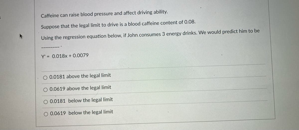Caffeine can raise blood pressure and affect driving ability.
Suppose that the legal limit to drive is a blood caffeine content of 0.08.
Using the regression equation below, if John.consumes 3 energy drinks. We would predict him to be
Y' = 0.018x + 0.0079
O 0.0181 above the legal limit
O 0.0619 above the legal limit
O 0.0181 below the legal limit
O 0.0619 below the legal limit
