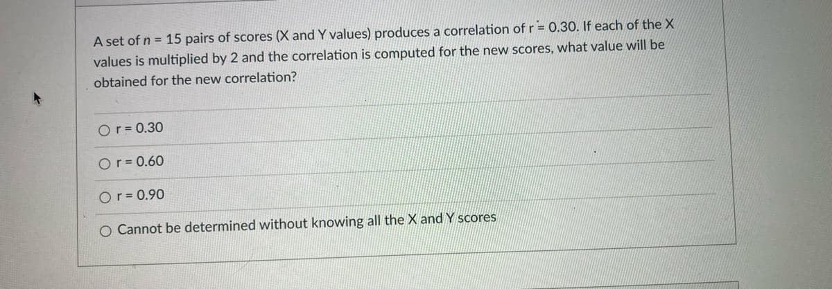 A set of n = 15 pairs of scores (X and Y values) produces a correlation of r = 0.30. If each of the X
values is multiplied by 2 and the correlation is computed for the new scores, what value will be
obtained for the new correlation?
Or = 0.30
Or = 0.60
Or = 0.90
O Cannot be determined without knowing all the X and Y scores
