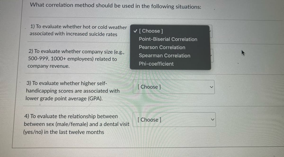 What correlation method should be used in the following situations:
1) To evaluate whether hot or cold weather
V[ Choose ]
associated with increased suicide rates
Point-Biserial Correlation
Pearson Correlation
2) To evaluate whether company size (e.g.,
Spearman Correlation
500-999, 1000+ employees) related to
Phi-coefficient
company revenue.
3) To evaluate whether higher self-
[ Choose ]
handicapping scores are associated with
lower grade point average (GPA).
4) To evaluate the relationship between
[ Choose ]
between sex (male/female) and a dental visit
(yes/no) in the last twelve months
