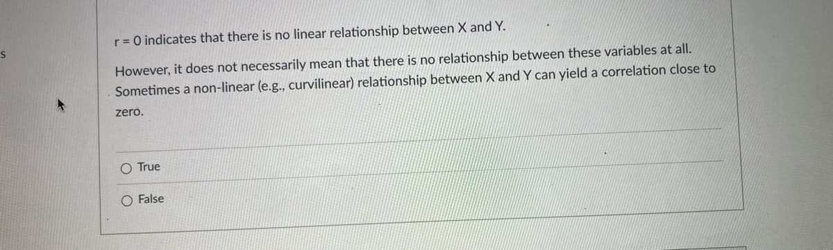 r = 0 indicates that there is no linear relationship between X and Y.
However, it does not necessarily mean that there is no relationship between these variables at all.
Sometimes a non-linear (e.g., curvilinear) relationship between X and Y can yield a correlation close to
zero.
O True
False
