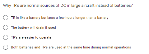 Why TR's are normal sources of DC in large aircraft instead of batteries?
O TR is like a battery but lasts a few hours longer than a battery
O The battery will drain if used
TR's are easier to operate
Both batteries and TR's are used at the same time during normal operations

