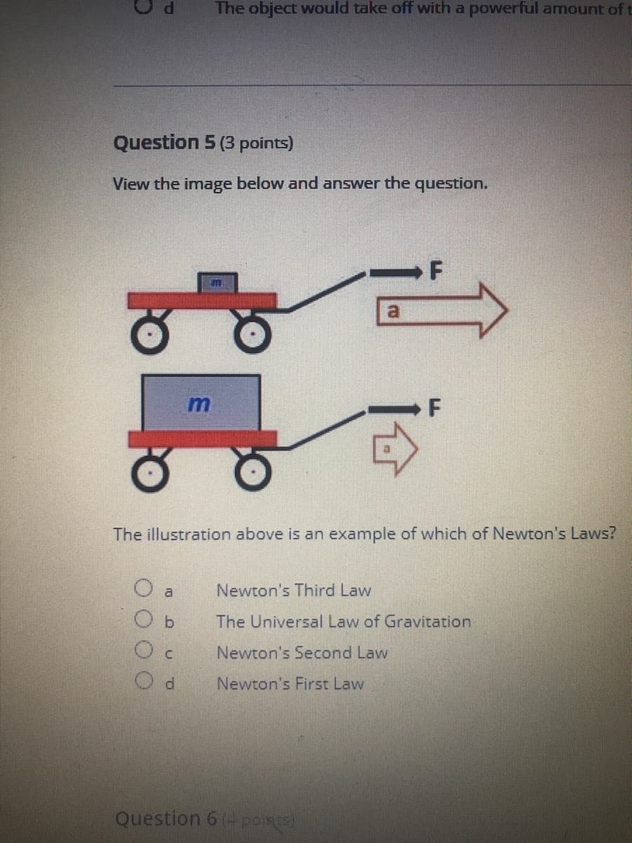 View the image below and answer the question.
F
a.
The illustration above is an example of which of Newton's Laws?
a
Newton's Third Law
b.
The Universal Law of GraVitation
Newton's Second Law
P.
Newton's First Law
L.
O O O O
