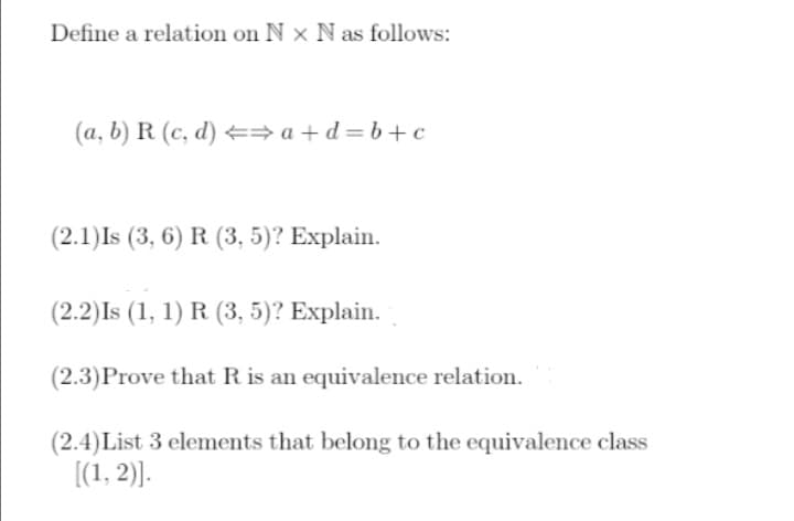 Define a relation on Nx N as follows:
(a, b) R (c, d) ⇒a+d=b+c
(2.1) Is (3, 6) R (3, 5)? Explain.
(2.2) Is (1, 1) R. (3, 5)? Explain.
(2.3) Prove that R is an equivalence relation.
(2.4) List 3 elements that belong to the equivalence class
[(1, 2)].