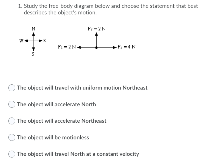 1. Study the free-body diagram below and choose the statement that best
describes the object's motion.
N
F2 = 2 N
-E
F1 = 2 N.
-F3 = 4 N
S
The object will travel with uniform motion Northeast
The object will accelerate North
O The object will accelerate Northeast
The object will be motionless
The object will travel North at a constant velocity
