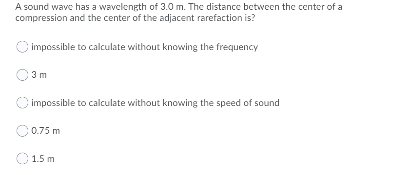A sound wave has a wavelength of 3.0 m. The distance between the center of a
compression and the center of the adjacent rarefaction is?
impossible to calculate without knowing the frequency
3 m
impossible to calculate without knowing the speed of sound
0.75 m
1.5 m
