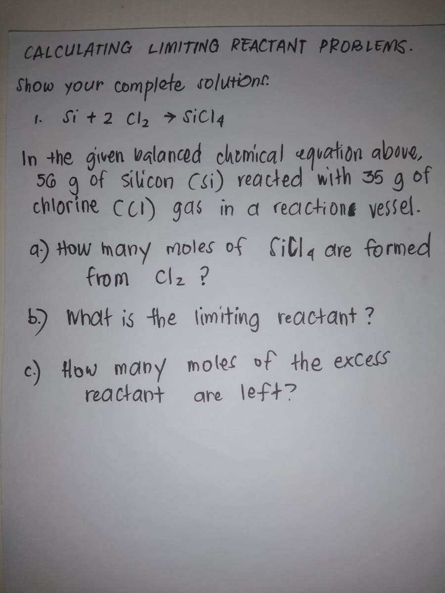 CALCULATING LIMITING REACTANT PROBLEMS.
Show your complete solution.
Si + 2 Cl2 > SicI4
1.
In the given valaned chemical eguation above,
56 g g of
of silicon Csi) reacted 'with 35
chlorine CCI) gas in a reactiong vessel.
a) How many moles of SiCla are formed
from clz ?
5) What is the limiting reactant ?
c) How many moles of the excess
are left?
reactant
