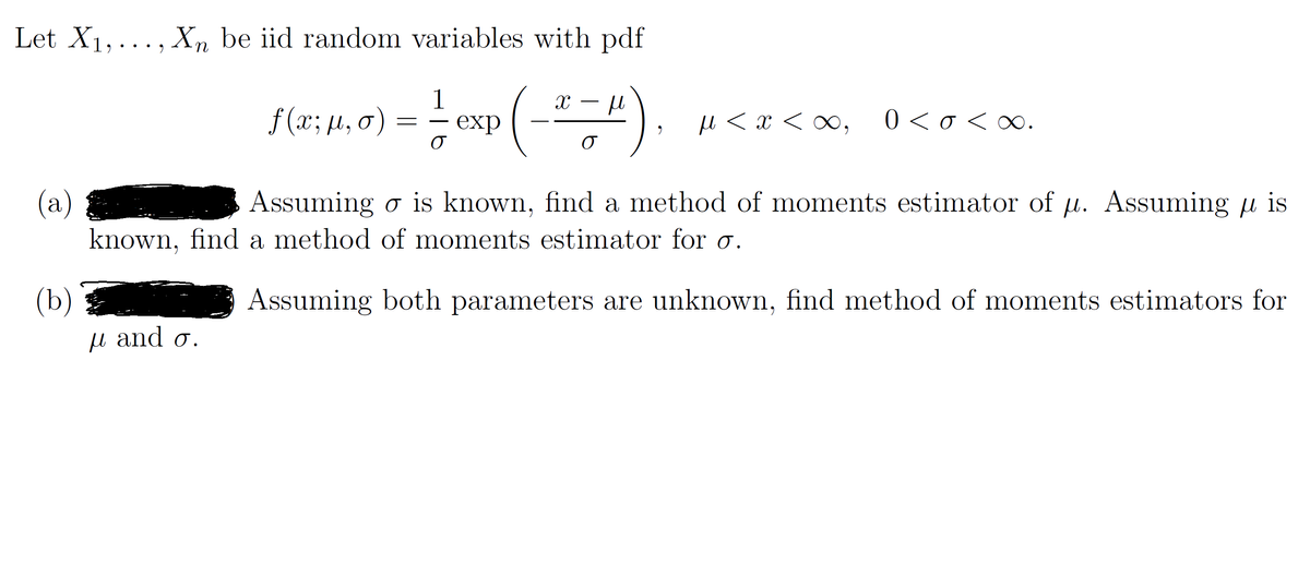 Let X1, ... , X,n be iid random variables with pdf
1
f (x; µ, o)
exp
u < x < ∞,
0 < o < ∞.
(a)
known, find a method of moments estimator for o.
Assuming o is known, find a method of moments estimator of u. Assuming u is
(b)
Assuming both parameters are unknown, find method of moments estimators for
µ and o.
