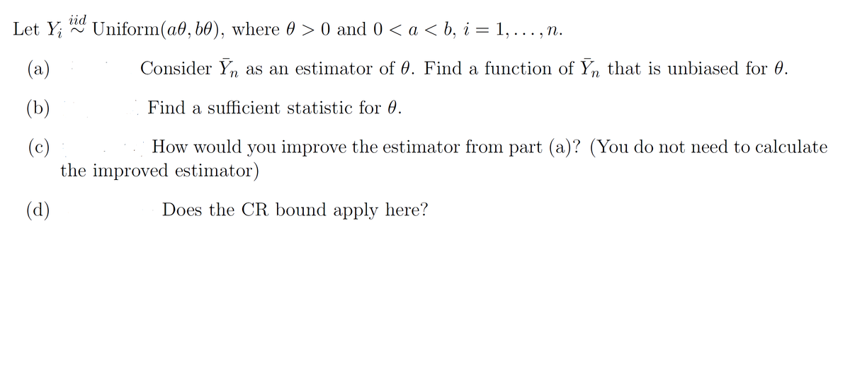 iid
Let Y;
Uniform(a0, b0), where 0 > 0 and 0 < a < b, i = 1, ... , n.
(a)
Consider Yn as an estimator of 0. Find a function of Yn that is unbiased for 0.
(b)
Find a sufficient statistic for 0.
(c)
the improved estimator)
How would you improve the estimator from part (a)? (You do not need to calculate
(d)
Does the CR bound apply here?
