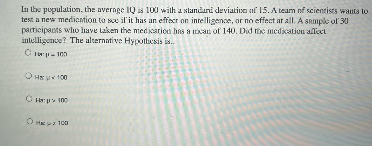 In the population, the average IQ is 100 with a standard deviation of 15. A team of scientists wants to
test a new medication to see if it has an effect on intelligence, or no effect at all. A sample of 30
participants who have taken the medication has a mean of 140. Did the medication affect
intelligence? The alternative Hypothesis is..
O Ha: µ = 100
O Ha: µ< 100
O Ha: µ> 100
O Ha: µ + 100
