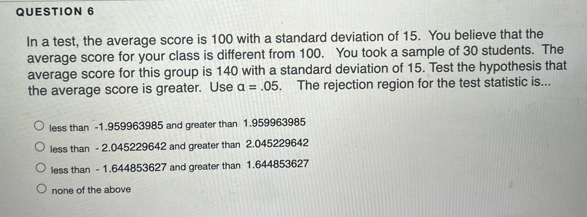 QUESTION 6
In a test, the average score is 100 with a standard deviation of 15. You believe that the
average score for your class is different from 100. You took a sample of 30 students. The
average score for this group is 140 with a standard deviation of 15. Test the hypothesis that
the average score is greater. Use a = .05.
The rejection region for the test statistic is...
less than -1.959963985 and greater than 1.959963985
less than - 2.045229642 and greater than 2.045229642
O less than - 1.644853627 and greater than 1.644853627
none of the above
