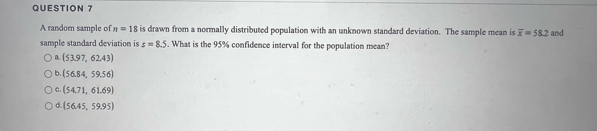 QUESTION 7
A random sample of n = 18 is drawn from a normally distributed population with an unknown standard deviation. The sample mean is = 58.2 and
sample standard deviation is s = 8.5. What is the 95% confidence interval for the population mean?
O a. (53.97, 62.43)
O b.(56.84, 59.56)
O c. (54.71, 61.69)
O d. (56.45, 59.95)
