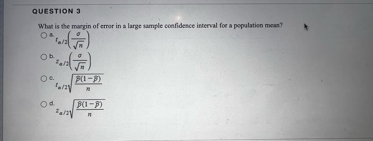 QUESTION 3
What is the margin of error in a large sample confidence interval for a population mean?
O a.
ta/2
b.
Za/2
P(1-P)
d.
P(1-F)
Za/2V
n
