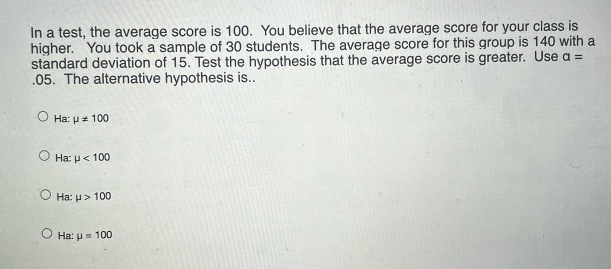 In a test, the average score is 100. You believe that the average score for your class is
higher. You took a sample of 30 students. The average score for this group is 140 with a
standard deviation of 15. Test the hypothesis that the average score is greater. Use a =
.05. The alternative hypothesis is..
O Ha: µ + 100
Ha: µ < 100
O Ha: µ> 100
O Ha: µ = 100
