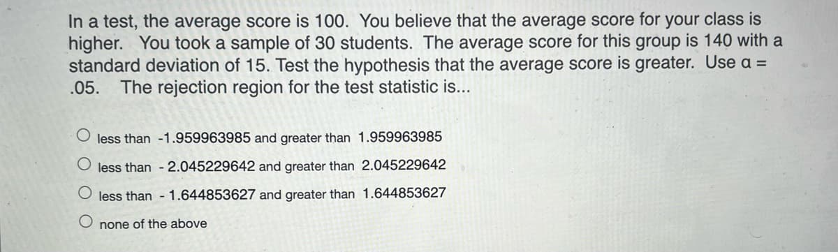 In a test, the average score is 100. You believe that the average score for your class is
higher. You took a sample of 30 students. The average score for this group is 140 with a
standard deviation of 15. Test the hypothesis that the average score is greater. Use a =
The rejection region for the test statistic is...
.05.
less than -1.959963985 and greater than 1.959963985
less than - 2.045229642 and greater than 2.045229642
less than - 1.644853627 and greater than 1.644853627
none of the above
O O O O
