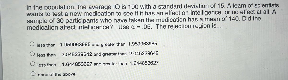 In the population, the average IQ is 100 with a standard deviation of 15. A team of scientists
wants to test a new medication to see if it has an effect on intelligence, or no effect at all. A
sample of 30 participants who have taken the medication has a mean of 140. Did the
medication affect intelligence? Use a = .05. The rejection region is...
less than -1.959963985 and greater than 1.959963985
less than - 2.045229642 and greater than 2.045229642
less than - 1.644853627 and greater than 1.644853627
none of the above
O O
