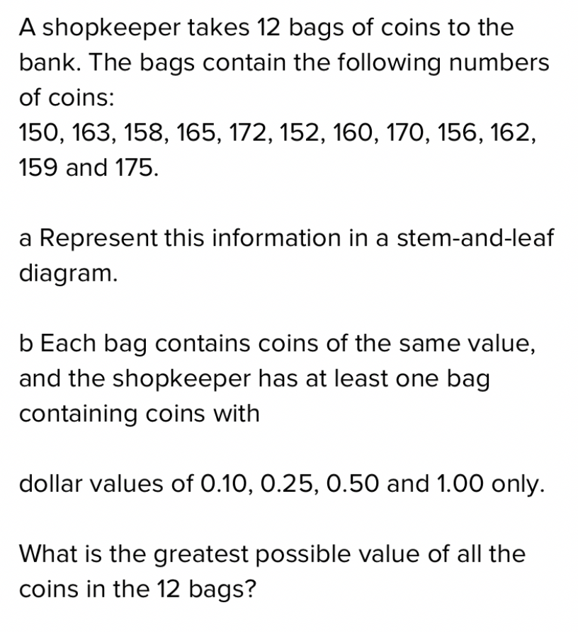 A shopkeeper takes 12 bags of coins to the
bank. The bags contain the following numbers
of coins:
150, 163, 158, 165, 172, 152, 160, 170, 156, 162,
159 and 175.
a Represent this information in a stem-and-leaf
diagram.
b Each bag contains coins of the same value,
and the shopkeeper has at least one bag
containing coins with
dollar values of 0.10, 0.25, 0.50 and 1.00 only.
What is the greatest possible value of all the
coins in the 12 bags?