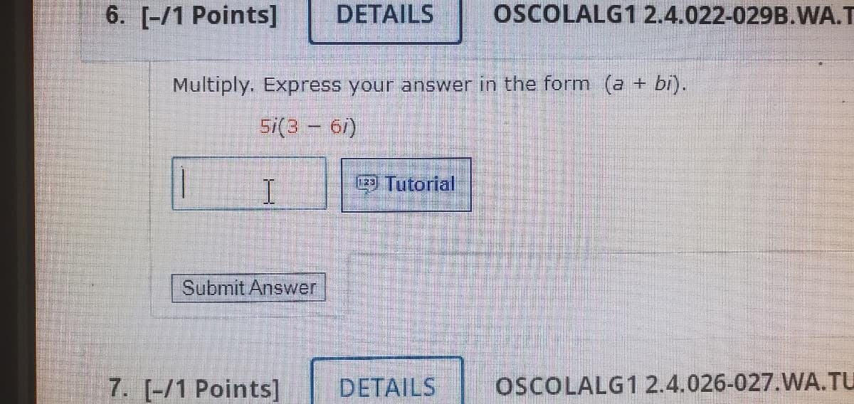 6. [-/1 Points]
DETAILS
OSCOLALG1 2.4.022-029B.WA.T
Multiply. Express your answer in the form (a + bi).
5i(3 - 61)
I.
Tutorial
Submit Answer
7. [-/1 Points]
DETAILS
OSCOLALG1 2.4.026-027.WA.TU
