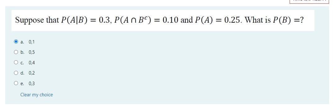 Suppose that P(A|B) = 0.3, P(A n Bº) = 0.10 and P(A) = 0.25. What is P(B) =?
O a. 0,1
O b. 0,5
О с. 0,4
O d. 0,2
O e. 0,3
Clear my choice
